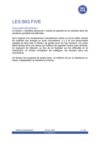 LES BIG FIVE
ÉQUILIBRE PERSONNEL
Le facteur « Équilibre personnel » évalue la capacité de se maitriser dans les
situations quotidiennes délicates.
Qu'il s'agisse d'un tempérament naturellement calme ou d'une réelle volonté
de  maîtriser  son  énergie  en  toute  circonstance,  il  y  a  là  une  personnalité
capable  de  faire  face  à  l'échec,  de  garder  pour  soi  ses  humeurs.  Un  score
élevé dénote ainsi une nature qui s'efforce de regarder l'avenir avec sérénité,
en  essayant  de  rebondir,  au  lieu  de  se  focaliser  sur  les  difficultés  ici  et
maintenant,  en  évitant  d'impliquer  les  collègues,  les  proches  dans  ces
moments-là.
Ce facteur est composé de quatre traits : la maîtrise de soi, la résistance au
stress, l’adaptabilité, la résistance à l’échec.
Profil de  5 / 23Idriss Moussa 04 nov. 2016
www.JobEggs.com
 