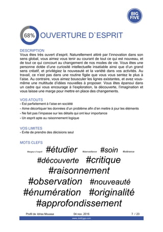 OUVERTURE D`ESPRIT
DESCRIPTION
Vous êtes très ouvert d’esprit. Naturellement attiré par l’innovation dans son
sens global, vous aimez vous tenir au courant de tout ce qui est nouveau, et
de tout ce qui concourt au changement de nos modes de vie. Vous êtes une
personne  dotée  d’une  curiosité  intellectuelle  insatiable  ainsi  que  d’un  grand
sens  créatif,  et  privilégiez  la  nouveauté  et  la  variété  dans  vos  activités.  Au
travail, ce n’est pas dans une routine figée que vous vous sentez le plus à
l’aise. Au contraire, vous aimez bousculer les lignes existantes, et avez vous-
même une multitude d’idées nouvelles à proposer. Vous êtes épanoui dans
un  cadre  qui  vous  encourage  à  l’exploration,  la  découverte,  l’imagination  et
vous laisse une marge pour mettre en place des changements.
VOS ATOUTS
- Est parfaitement à l’aise en société
- Aime décortiquer les données d’un problème afin d’en mettre à jour les éléments
- Ne fait pas l’impasse sur les détails qui ont leur importance
- Un esprit apte au raisonnement logique
VOS LIMITES
- Evite de prendre des décisions seul
MOTS CLEFS
#largeur d`esprit   #étudier   #bienveillance   #soin   #tolérance  
#découverte   #critique  
#raisonnement  
#observation   #nouveauté  
#énumération   #originalité  
#approfondissement  
Profil de  7 / 23Idriss Moussa 04 nov. 2016
www.JobEggs.com
 