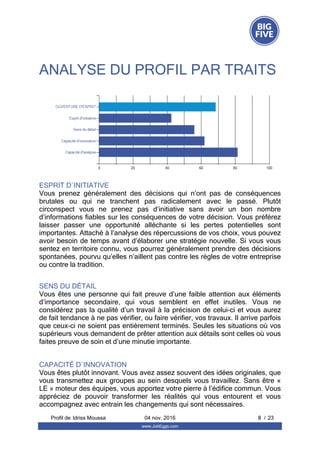 ANALYSE DU PROFIL PAR TRAITS
ESPRIT D`INITIATIVE
Vous  prenez  généralement  des  décisions  qui  n’ont  pas  de  conséquences
brutales  ou  qui  ne  tranchent  pas  radicalement  avec  le  passé.  Plutôt
circonspect  vous  ne  prenez  pas  d’initiative  sans  avoir  un  bon  nombre
d’informations fiables sur les conséquences de votre décision. Vous préférez
laisser  passer  une  opportunité  alléchante  si  les  pertes  potentielles  sont
importantes. Attaché à l’analyse des répercussions de vos choix, vous pouvez
avoir besoin de temps avant d’élaborer une stratégie nouvelle. Si vous vous
sentez en territoire connu, vous pourrez généralement prendre des décisions
spontanées, pourvu qu’elles n’aillent pas contre les règles de votre entreprise
ou contre la tradition.
SENS DU DÉTAIL
Vous êtes une personne qui fait preuve d’une faible attention aux éléments
d’importance  secondaire,  qui  vous  semblent  en  effet  inutiles.  Vous  ne
considérez pas la qualité d’un travail à la précision de celui-ci et vous aurez
de fait tendance à ne pas vérifier, ou faire vérifier, vos travaux. Il arrive parfois
que ceux-ci ne soient pas entièrement terminés. Seules les situations où vos
supérieurs vous demandent de prêter attention aux détails sont celles où vous
faites preuve de soin et d’une minutie importante.
CAPACITÉ D`INNOVATION
Vous êtes plutôt innovant. Vous avez assez souvent des idées originales, que
vous transmettez aux groupes au sein desquels vous travaillez. Sans être «
LE » moteur des équipes, vous apportez votre pierre à l’édifice commun. Vous
appréciez  de  pouvoir  transformer  les  réalités  qui  vous  entourent  et  vous
accompagnez avec entrain les changements qui sont nécessaires.
Profil de  8 / 23Idriss Moussa 04 nov. 2016
www.JobEggs.com
 