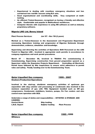 CV Sadanandan Page 3
 Experienced in dealing with countless emergency situations and has
carried-out two real-life rescues using B.A sets.
 Good organisational and coordinating skills. Very competent at multi-
tasking.
 An efficient Trainer/Assessor, recognised as having a friendly and effective
style. Comfortable and popular in Multicultural workforces.
 Computer literate with experience in using MS software as well as industry
proprietary software.
Nigeria LNG Ltd, Bonny Island
Plant Process Services: Jan ‘07 – Nov ’09 (2 years)
Worked as a Trainer/Assessor in the Assessment and Progression Department
overseeing Operations training and progression of Nigerian Nationals through
demonstration, evidence, simulation and knowledge.
Supervising and directing the activities of Operations Shift Personnel on the LNG
Train-6 in Nigerian LNG . Involved in appropriate work permits in accordance to
company regulations and work permit procedures
March 07 → December 08, Involved in TRAIN-6 Pre commissioning &
Commissioning, Supervising construction from ground preparation upward as a
Supervisor within the Expansion Projects Department. Controlling all Electronic
Permit Issue followed by Site Inspections to ensure strict adherence to permit
rules and safety. Finally handing over to the Commissioning Team.
Qatar Liquefied Gas company 1999 – 2007
Onshore Production Operations
Involved in the start-up, shutdown emergency activities of upstream gas
separation with slug catcher and processing of condensate also involved in the
moisture separation of gas with TEG. Equipment handled such as Off gas
compressors, Condensate stabilizers, heaters, pumps, Fin Fan coolers and also
control room operation with DCS.
Undertake a range of duties and responsibilities – OFFSITES & STORAGE AND
LOADING:
Control Room Ship loading.
L.N.G. Export Sulphur loading Plant Process
Qatar Liquefied Gas company 1995 –1999
Offshore
 