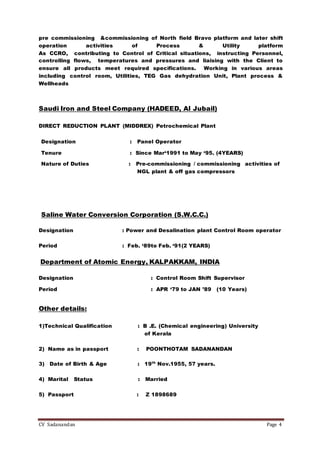 CV Sadanandan Page 4
pre commissioning &commissioning of North field Bravo platform and later shift
operation activities of Process & Utility platform
As CCRO, contributing to Control of Critical situations, instructing Personnel,
controlling flows, temperatures and pressures and liaising with the Client to
ensure all products meet required specifications. Working in various areas
including control room, Utilities, TEG Gas dehydration Unit, Plant process &
Wellheads
Saudi Iron and Steel Company (HADEED, Al Jubail)
DIRECT REDUCTION PLANT (MIDDREX) Petrochemical Plant
Designation : Panel Operator
Tenure : Since Mar‘1991 to May ‘95. (4YEARS)
Nature of Duties : Pre-commissioning / commissioning activities of
NGL plant & off gas compressors
Saline Water Conversion Corporation (S.W.C.C.)
Designation : Power and Desalination plant Control Room operator
Period : Feb. ‘89to Feb. ‘91(2 YEARS)
Department of Atomic Energy, KALPAKKAM, INDIA
Designation : Control Room Shift Supervisor
Period : APR ‘79 to JAN ’89 (10 Years)
Other details:
1)Technical Qualification : B .E. (Chemical engineering) University
of Kerala
2) Name as in passport : POONTHOTAM SADANANDAN
3) Date of Birth & Age : 19th
Nov.1955, 57 years.
4) Marital Status : Married
5) Passport : Z 1898689
 