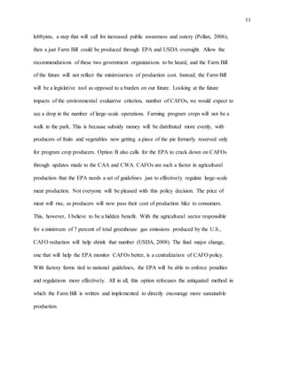 11
lobbyists, a step that will call for increased public awareness and outcry (Pollan, 2006),
then a just Farm Bill could be produced through EPA and USDA oversight. Allow the
recommendations of these two government organizations to be heard, and the Farm Bill
of the future will not reflect the minimization of production cost. Instead, the Farm Bill
will be a legislative tool as opposed to a burden on our future. Looking at the future
impacts of the environmental evaluative criterion, number of CAFOs, we would expect to
see a drop in the number of large-scale operations. Farming program crops will not be a
walk in the park. This is because subsidy money will be distributed more evenly, with
producers of fruits and vegetables now getting a piece of the pie formerly reserved only
for program crop producers. Option B also calls for the EPA to crack down on CAFOs
through updates made to the CAA and CWA. CAFOs are such a factor in agricultural
production that the EPA needs a set of guidelines just to effectively regulate large-scale
meat production. Not everyone will be pleased with this policy decision. The price of
meat will rise, as producers will now pass their cost of production hike to consumers.
This, however, I believe to be a hidden benefit. With the agricultural sector responsible
for a minimum of 7 percent of total greenhouse gas emissions produced by the U.S.,
CAFO reduction will help shrink that number (USDA, 2008). The final major change,
one that will help the EPA monitor CAFOs better, is a centralization of CAFO policy.
With factory farms tied to national guidelines, the EPA will be able to enforce penalties
and regulations more effectively. All in all, this option refocuses the antiquated method in
which the Farm Bill is written and implemented to directly encourage more sustainable
production.
 