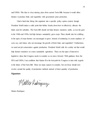 14
and USDA. This idea is a key missing piece from current Farm Bills because it would allow
farmers to produce fruits and vegetables with government price protection.
I had a hard time fitting this argument into a specific policy option context, though
President Scholl makes a valid point that further breaks down how to effectively allocate the
funds used for subsidies. The Farm Bill should not help farmers maximize yields, as was the goal
in the 1940s and 1950s, but help farmers sustainably grow crops. There should also be a shifting
in the types of crops farmers are encouraged to grow. Instead of continuing to create surpluses of
corn, soy, and wheat, why not encourage the growth of fresh fruits and vegetables? Furthermore,
we need not pit conservation against production. President Scholl calls for a safety net that would
help farmers transition to a more sustainable agriculture. These are the types of innovative
legislative ideas that Congress needs to consider as we move forward. With guidance from the
EPA and USDA, I am confident that Option B is the best path for Congress to take with regards
to the future of the Farm Bill. There are many aspects to consider, but our focus should now
revolve around the quality of production methods instead of sheer quantity of production.
Signature
Matteo Rodriquez
 