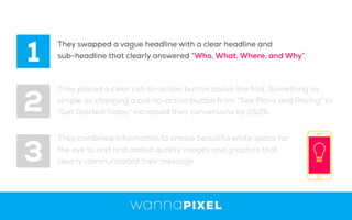1
2
3
They swapped a vague headline with a clear headline and
sub-headline that clearly answered “Who, What, Where, and Why”.
They placed a clear call-to-action button above the fold, Something as
simple as changing a call-to-action button from “See Plans and Pricing” to
“Get Started Today” increased their conversions by 252%.
They combined information to create beautiful white space for
the eye to rest and added quality images and graphics that
clearly communicated their message.
 