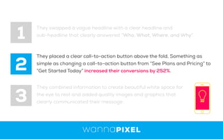 1
2
3
They swapped a vague headline with a clear headline and
sub-headline that clearly answered “Who, What, Where, and Why”.
They placed a clear call-to-action button above the fold, Something as
simple as changing a call-to-action button from “See Plans and Pricing” to
“Get Started Today” increased their conversions by 252%.
They combined information to create beautiful white space for
the eye to rest and added quality images and graphics that
clearly communicated their message.
 