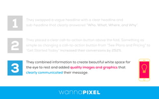 1
2
3
They swapped a vague headline with a clear headline and
sub-headline that clearly answered “Who, What, Where, and Why”.
They placed a clear call-to-action button above the fold, Something as
simple as changing a call-to-action button from “See Plans and Pricing” to
“Get Started Today” increased their conversions by 252%.
They combined information to create beautiful white space for
the eye to rest and added quality images and graphics that
clearly communicated their message.
 