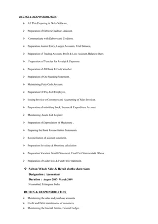 DUTIES & RESPONSIBILITIES
 All This Preparing in Delta Software,
 Preparation of Debtors Creditors Account.
 Communicate with Debtors and Creditors.
 Preparation Journal Entry, Ledger Accounts, Trial Balance,
 Preparation of Trading Account, Profit & Loss Account, Balance Sheet.
 Preparation of Voucher for Receipt & Payments.
 Preparation of All Bank & Cash Voucher.
 Preparation of Out Standing Statement.
 Maintaining Petty Cash Account.
 Preparation Of Pay-Roll Employee,
 Issuing Invoice to Customers and Accounting of Sales Invoices.
 Preparation of subsidiary book, Income & Expenditure Account
 Maintaining Assets List Register.
 Preparation of Depreciation of Machinery ,
 Preparing the Bank Reconciliation Statements.
 Reconciliation of account statement,
 Preparation for salary & Overtime calculation
 Preparation Vacation Benefit Statement, Final Exit Statements& Others,
 Preparation of Cash Flow & Fund Flow Statement.
 Sultan Whole Sale & Retail cloths showroom
Designation : Accountant
Duration : August 2007- March 2009
Nizamabad, Telangana. India.
DUTIES & RESPONSIBILITIES
 Maintaining the sales and purchase accounts
 Credit and Debit maintenance of customers
 Maintaining the Journal Entries, General Ledger.
 