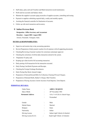  Staff salary, petty cash and Vouchers and Bank transaction record maintenance.
 Profit and loss accounts and balance sheets.
 Maintain the supplier's accounts aging reconciles of supplier accounts, controlling and issuing
 Payment to suppliers submitting required daily, weekly and monthly reports.
 Assisting the financial controller for finalization of accounts.
 Follow up with stock transaction and inventory.
 Indian Overseas Bank
Designation : Office Secretary and Accountant
Duration : August 2003- August 2004
Armoor, Nizamaba. Telangana. India.
DUTIES & RESPONSIBILITIES
 Supervise and monitor day to day accounting operation.
 Review/Preparation of daily journal vouchers for all expenses with all supporting documents.
 Checking/Reviewing of journal vouchers for correctness and proper approval.
 Checking the correctness of all the daily transaction entered in the system.
 Preparation To petty cash.
 Keeping up to data record of all accounting transaction.
 Daily posting of all transaction for the transaction executed.
 Daily Posting Cash Book Payments and Receipts.
 Checking the Foreign Exchange Remittances.
 Daily Posting Day Book, General Ledger.
 Preparation of Outward/Inward Bills For Collection, Clearing Of Local Cheques.
 Preparation of Demand Drafts, Banker’s Cheque, Mail Transfers.
 Preparation of Saving Account, Current Account, Fixed Deposits, Term Deposit.
PERSONAL DETAILS:
Father Name : ABDUL MUQEEM
Date of Birth : 20th
November 1985
Permanent Address : H.No.7-14-92/2B, St: Habeeb Nagar,
: Nizamabad
Gender : Male
Marital Status : Married
Religion : Islam
Nationality : Indian
Driving License : Indian Light Vehicle (4 wheeler)
Driving License K.S.A : Saudi Light Vehicle (4 wheeler)
 