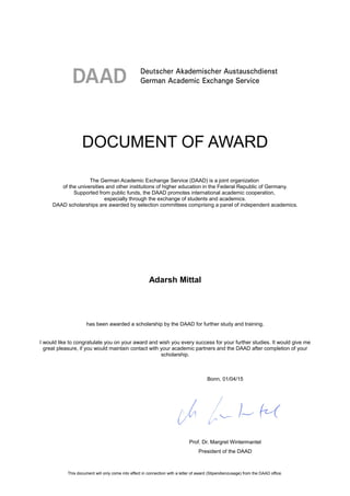 DOCUMENT OF AWARD
The German Academic Exchange Service (DAAD) is a joint organization
of the universities and other institutions of higher education in the Federal Republic of Germany.
Supported from public funds, the DAAD promotes international academic cooperation,
especially through the exchange of students and academics.
DAAD scholarships are awarded by selection committees comprising a panel of independent academics.
Adarsh Mittal
has been awarded a scholarship by the DAAD for further study and training.
I would like to congratulate you on your award and wish you every success for your further studies. It would give me
great pleasure, if you would maintain contact with your academic partners and the DAAD after completion of your
scholarship.
This document will only come into effect in connection with a letter of award (Stipendienzusage) from the DAAD office.
Bonn, 01/04/15
Prof. Dr. Margret Wintermantel
President of the DAAD
 