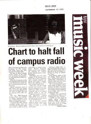 HUSIC WEEK
SEPTEMBER L4 1991
Richardson: 'Becord companies need to know uhat stnclents are Listening to'
Chart to halt fall
of campus radio
When U2 picked uP their two
Grammies for The Joshua
Tree three years ago, theY
thanked US college fadio.
The idea of anYone PaYing
similar tribu[e to the UK's
ou'n university and PolYtech-
nic radio stations is almost un-
thinkable.
With only 21 stations in the
UK compared with around 700
in the US, Britain's sector has
been in decline since the earlY
Seventies.
Record companies such as
EIll rvhich once had college
radio promotion dePartments
norv focus on Radio One and
the glorving local radio net-
ri,ork.
The new TDK-sPonsored
Campus Chart, Put together
b-v college Promotions com-
pan-r' Streets Ahead, is an at-
iempt to revbrse Lhal trend.
Compiled from 200 returns
including college radio and
club. DJs plus student maga-
zine rvriters. it aims to act as
a barometer of sludent mustc
tastes. "Record conrPanies
need to know rvhat students
are listening to." reckons
Streets Ahead director Cathl'
Richardson.
Richardson sa-vs the small
number of UK stations com-
bined with a lack of Pla-vlists
and a largely amateur aP-
proach have made it irnPoss-
ible to put togelher an exclu-
sii'ely airpla,v-based chart.
Until no*,. all UK college
stations hat'e relied otl canr-
pus-only audiences of lletrveen
5.000 and 7,000 stude'nts -
compared rvith an average ol'
alound i5.000 itt the US.
Things are changing. horvever.
ivith lr'[anchesler Campus
Radio tMCRt ttext rrionth be-
coming the firsi college station
Lo rvin an FM licence'.
But it rvill take a dist.inct
shake-up be{bre record conr-
panies consitlel UIi college
ladio as ttselul ats its US
counterpart.
American college radio, vi-
tal to developing the careers of
EMF and Jesus Jones, hlls a
gap left by the US media's re-
luctance to focus on alterna-
tive music.
Craig Marks, editor of the
US College Media Journal,
says: "Commercial radio is so
unbelievably conservative. It
reluses to play anY new music
unless it's by an old act."
UK record comPanies have a
rvider range of media at their
disposal. but MCA vice Presi-
dent Stuart Watson welcomes
the Campus Chart's attemPt to
bring college radio into the
promotional Pack.
"Colleges and universities
are tremendousl-v elfective for
breaking nerv acts," he says.
If MCR can help shake olf
colleee radio's traditional
amateur image, it may yet
prove the record industry's
most direct roule to a large
arid influential market.
Martin Talbot
 