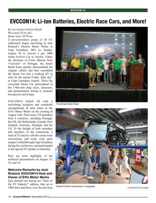 16    Current EVents / November 2014
continued next page
The Smart Build Team
EVCCON14: Li-Ion Batteries, Electric Race Cars, and More!
EVCCOn 14
By Lee Gasper-Galvin (South
Wisconsin EVA) and
Brian Noto, EVTV.me
A pre-convention group of 20 EV
enthusiasts began convening at Jack
Rickard’s Electric Motor Werks in
Cape Girardeau, MO on Sunday,
August 10 to convert a gas 2008
Smart ForTwo Car to electric. Under
the direction of Celso Menaia from
“Converte” of Portugal, the Smart
Build Team quickly disassembled the
original vehicle and then assembled
the Smart Car into a working EV in
time for the annual Friday “play day”
at Cape Girardeau Airport. There the
converted Smart Car participated in
the 1/8th-mile drag races, autocross,
and dynamometer testing to measure
horsepower and torque.
EVCCON14 kicked off with a
welcoming reception and wonderful
smorgasboard of tasty treats at the
EVtv Motor Werks on the evening of
August 12th. There were 139 attendees
from 8 countries, including Portugal,
the UK, the Netherlands, Canada, New
Zealand, Australia, Thailand, and the
US. To the delight of both attendees
and members of the community, a
total of 25 electric vehicles (most were
conversions, and some were quite
unique!) rolled through Cape Girardeau
during the conference, and participated
in the special EV parade on Saturday.
Here are some highlights of the
technical presentations on August 13,
14, and 16:
Welcome Remarks by Jack
Rickard, EVCCON14 Host and
Owner of EVtv Motor Werks
Jack pointed out during his “State of
the EV Industry” address, that up to
1986 there had been, over the previous Smart ForTwo conversion in progress
 