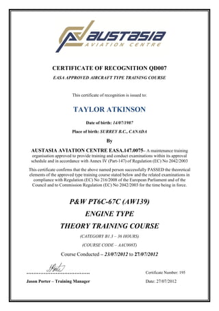 CERTIFICATE OF RECOGNITION QD007
EASA APPROVED AIRCRAFT TYPE TRAINING COURSE
This certificate of recognition is issued to:
TAYLOR ATKINSON
Date of birth: 14/07/1987
Place of birth: SURREY B.C., CANADA
By
AUSTASIA AVIATION CENTRE EASA.147.0075– A maintenance training
organisation approved to provide training and conduct examinations within its approval
schedule and in accordance with Annex IV (Part-147) of Regulation (EC) No 2042/2003
This certificate confirms that the above named person successfully PASSED the theoretical
elements of the approved type training course stated below and the related examinations in
compliance with Regulation (EC) No 216/2008 of the European Parliament and of the
Council and to Commission Regulation (EC) No 2042/2003 for the time being in force.
P&W PT6C-67C (AW139)
ENGINE TYPE
THEORY TRAINING COURSE
(CATEGORY B1.3 – 36 HOURS)
(COURSE CODE – AAC008T)
Course Conducted – 23/07/2012 to 27/07/2012
………………………………. Certificate Number: 195
Jason Porter – Training Manager Date: 27/07/2012
 