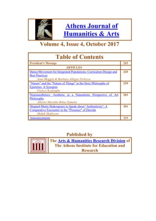 Athens Journal of
Humanities & Arts
Volume 4, Issue 4, October 2017
Table of Contents
President's Message 243
ARTICLES
Dance/Movement for Integrated Populations: Curriculum Design and
Best Practices
Joan Meggitt & Barbara Allegra Verlezza
245
"Nature" and the "Nature of Things" in the Stoic Philosophy of
Epictetus: A Synopsis
Franco Scalenghe
259
Neuroaesthetics: Aesthetic in a Naturalistic Perspective of Art
Philosophy
Alberto Marinho Ribas Semeler
283
Shepard Meets Shakespeare to Speak about "Authenticity": A
Comparative Encounter in the "Presence" of Derrida
Mahdi Shafieyan
301
Announcements 315
Published by
The Arts & Humanities Research Division of
The Athens Institute for Education and
Research
 