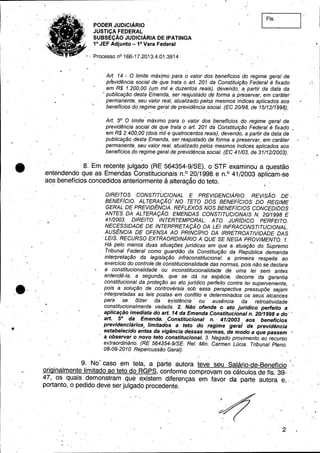 PODER JUDICIÁRIO
JUSTiÇA FEDERAL .
SUBSEÇÃO JUDICIÁRIA DE IPATINGA
1° JEF Adjunto _1a Vara Federal
•. Processo nO 166-17.2013.4.01.381"4
I.' Fls.
.e-
.-
Art. 14 - O limite máx[mo para o. valor dos benefícios' do regime geral de
previdência social de que trata o art. 201 da Constituição Federal é fixado
em R$ 1.200,00 (u.m mil e duzentos reais), devendo, a. partir da data da
~publicação desta Emenda, ser reajustado d~ forma a preservar, em caráter
permanente,. seu valor real, atualizado pelo~ mesmos índices aplicado~ aos
benefícios do regime geral de previdência social. (EC 20198, de 151121199~);
Art. 5° O limite' máximo para o valor dos benefícios do regime geral de
previdência social de que trata o art. 201 da Constituição Federal é fixado
em R$ 2.400,00 (dois mil e quatrocentos reais), devendo, a partir da data de
publicação desta Emenda, ser reajustado de forma a preservar, em caráter
permanente, seu valor real, atualizado pelos mesmos índices aplicados aos
benefícios do regime geral de previd~ncia social. (EC 41103, de 31112/2003).
8. Em recent~ julgado (RE564354-9/SE), o STF examinou a questão
entendendo que as Emendas Constitucionais' n.o 20/1998. e n.o 41/2003 aplicam-se
aos benefício.s conCedidos anteriormente â alteraçâü do teto. - . . _. . ~ •.
.DIREITOS CONSTITUCIONAL E PREVIDENCIÁRIO. REVISÃO DE.
BENEFíCIO.' ALTERAÇÃO' NO TETO DOS BENEFíCIOS DO REGIME
GERAL DE PREVIDÊNCIA. REFLEXOS' NOS BENEFíCIOS CONCEDIDOS,
ANTES DA ALTERAÇÃO. EMENDAS CONSTITUCIONAIS N. 2011998 E
4112003. DIREITO 'INTERTEMPORAL: ATO JURíDICO PERFEITO.
NECESSIDADE DE INTERPRETAÇÃO DA LEI INFRACONSTlTUCIONAL.
AUSÊNCIA DE OFENSA AO PRINCípIO DA IRRETROA TIVIDADE DAS
. LEIS. RECURSO EXTRAORDINÁRIO A QUE SE NEGA PROVIMENTO. 1. -
J-já pelo. menos di(as situações jurídicas em que a atuaçãódo Supremo
Tribunal Federal como guardião da Constituição da República demanda
interpretação da legislàção infraconstitucional: a primeira respeita ao
exercício do controle de constitucionalidade das-normas, pois não se declara
a. constitucionalidade .ou inconstitucionalidade de uma lei sem antes
entendê;.la; a segunda, que se dá na espécie, decorre d~ garantia
constitucional da proteção ao ato jurídico perfeito contra lei superveniente,
pois a solução de controvérsia sob essa perspectiva pressupõe sejam
. interpretadas as leis postas em conflito e determinados' os seus alcances
para - se (fizer'. da eJf.istência' ou ausência da retroatividade
constitucionalmente vedada. 2. Não ofende o ato juridico perfeito a
aplicação imediata do art. 14 da Emenda Constitucional n. 2011998 e do"
art. 5° da Emenda, Constitucional n.' 4112003 aos beneficios
previdenciários; limitados a -teto do regime geral de previdência
estabelecido antes da vigência dessas normas, de modo a que passem 
. éf observar o novo teto constitucional. 3. Negado provimento ao recurso
extraordinário. (RE 564354-9ISE. ReI. Min. Carmen Lúcia. Tribunal Pleno.
08-09-2010. Repercussão Geral).
- 1
.9. No. caso em tela, a parte autora teve seu Salário-de-8enefício /
originalmente limitado ao teto do RGPS, conforme comprovam os cálculos de fls. 39- .
47, os quais. demonstram .qu~ e,xistem diferenças em favor da -p~rte autora e,' ,
portanto, o pedido qeye ser julgado procedente.
'2
"
. ,
 