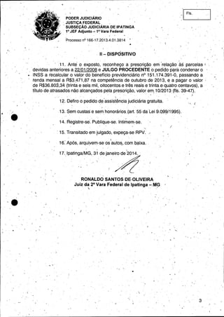 PODER JUDICIÁRIO
, JUSTiÇA FEDERAL ,
, SUBSEÇÃO JUDICIÁRIA DE IPATINGA
, 1°,JEF Adjunto....;1~Vara Federal
Processo nO 166-17.2013.4.01,3814 '. '
11 - DISPOSITIVO
-i Fls.
,,,
"I
,
'11. Antéo exposto; reconheço a prescrição em' 'relação às parcelas I.
" devidas ar:1terloresa,22/01./2008 e JULGO PROCEDENTE {) pedido p~lra condenar o . '
INSS a recalcular o valor'dó benefício previdenciário nO151.174.391-0, passando a
tenda mensal a R$3.~71,87 na competência' de outubro de 2013, e a pagar o valor;
de R$36.803,34 (trinta e seis mil, oitocentos. e três reais e trinta.e, quatro 'centavos), a o
título deafrasados não alcançados pela prescrição, valor em(10/2013, (fls. 39-47).
- . ' '. . - . .
"
00 •
. 
, .
• , " 'I., '.
12. Defiro o pedido ~~assistência ,judiciária gratuita. '
13. Senicustas e semhonorários.(art.55 daLei 9.Q9W1995).
, .
14; i=iegistre-se'. Publique-se. Intimem-se.
j
: 15. Transitado em julgado, expeça-se RPV. .'
" . I,
16.'Após, arqui.vem-:se os auto~,.cóm ba'ixa. "
~ "
17.,IPatinga/~G, 31.de.ja~eiArode 2014.
, ., .
, .
','
RONALDO SANTOS DE.OLlVEIRA
Juiz da 2a Vara 'Fedetal de Ipatinga -.MG ,0
 o 'o o " .,'
, ,
I
,-
, '
! o
, " 1.
,~ '
, .
-> , I
r'  ,
• o'"
~,'~ .
I.", "'
..
. ,
,
3I'
 