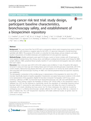 STUDY PROTOCOL Open Access
Lung cancer risk test trial: study design,
participant baseline characteristics,
bronchoscopy safety, and establishment of
a biospecimen repository
E. L. Crawford1
, A. Levin2
, F. Safi1
, M. Lu2
, A. Baugh1
, X. Zhang1
, J. Yeo1
, S. A. Khuder1
, A. M. Boulos1
,
P. Nana-Sinkam3
, P. P. Massion4
, D. A. Arenberg5
, D. Midthun6
, P. J. Mazzone7
, S. D. Nathan8
, R. Wainz9
, G. Silvestri10
,
J. Tita11
and J. C. Willey1*
Abstract
Background: The Lung Cancer Risk Test (LCRT) trial is a prospective cohort study comparing lung cancer incidence
among persons with a positive or negative value for the LCRT, a 15 gene test measured in normal bronchial
epithelial cells (NBEC). The purpose of this article is to describe the study design, primary endpoint, and safety;
baseline characteristics of enrolled individuals; and establishment of a bio-specimen repository.
Methods/Design : Eligible participants were aged 50–90 years, current or former smokers with 20 pack-years or
more cigarette smoking history, free of lung cancer, and willing to undergo bronchoscopic brush biopsy for NBEC
sample collection. NBEC, peripheral blood samples, baseline CT, and medical and demographic data were collected
from each subject.
Discussion: Over a two-year span (2010–2012), 403 subjects were enrolled at 12 sites. At baseline 384 subjects
remained in study and mean age and smoking history were 62.9 years and 50.4 pack-years respectively, with 34 %
current smokers. Obstructive lung disease (FEV1/FVC <0.7) was present in 157 (54 %). No severe adverse events
were associated with bronchoscopic brushing. An NBEC and matched peripheral blood bio-specimen repository
was established.
The demographic composition of the enrolled group is representative of the population for which the LCRT is
intended. Specifically, based on baseline population characteristics we expect lung cancer incidence in this cohort
to be representative of the population eligible for low-dose Computed Tomography (LDCT) lung cancer
screening. Collection of NBEC by bronchial brush biopsy/bronchoscopy was safe and well-tolerated in this
population. These findings support the feasibility of testing LCRT clinical utility in this prospective study. If
validated, the LCRT has the potential to significantly narrow the population of individuals requiring annual
low-dose helical CT screening for early detection of lung cancer and delay the onset of screening for
individuals with results indicating low lung cancer risk. For these individuals, the small risk incurred by
undergoing once in a lifetime bronchoscopic sample collection for LCRT may be offset by a reduction in
their CT-related risks. The LCRT biospecimen repository will enable additional studies of genetic basis for
COPD and/or lung cancer risk.
(Continued on next page)
* Correspondence: james.willey2@utoledo.edu
1
Department of Pulmonary and Critical Care, The University of Toledo
Medical Center, Toledo, OH, USA
Full list of author information is available at the end of the article
© 2016 Crawford et al. Open Access This article is distributed under the terms of the Creative Commons Attribution 4.0
International License (http://creativecommons.org/licenses/by/4.0/), which permits unrestricted use, distribution, and
reproduction in any medium, provided you give appropriate credit to the original author(s) and the source, provide a link to
the Creative Commons license, and indicate if changes were made. The Creative Commons Public Domain Dedication waiver
(http://creativecommons.org/publicdomain/zero/1.0/) applies to the data made available in this article, unless otherwise stated.
Crawford et al. BMC Pulmonary Medicine (2016) 16:16
DOI 10.1186/s12890-016-0178-4
 