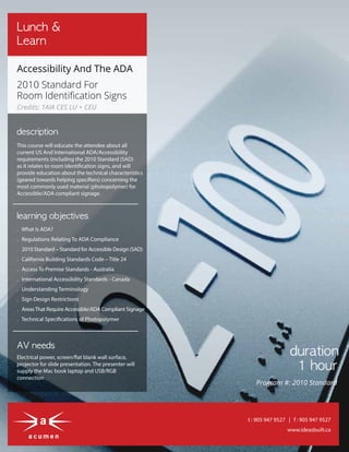 www.ideasbuilt.ca
t : 905 947 9527 | f : 905 947 9527
Lunch &
Learn
Accessibility And The ADA
2010 Standard For
Room Identiﬁcation Signs
. What Is ADA?
. Regulations Relating To ADA Compliance
. 2010 Standard – Standard for Accessible Design (SAD)
. California Building Standards Code – Title 24
. Access To Premise Standards - Australia
. International Accessibility Standards - Canada
. Understanding Terminology
. Sign Design Restrictions
. AreasThat Require Accessible/ADA Compliant Signage
. Technical Specifications of Photopolymer
learning objectives
AV needs
Electrical power, screen/flat blank wall surface,
projector for slide presentation. The presenter will
supply the Mac book laptop and USB/RGB
connection
duration
1 hour
This course will educate the attendee about all
current US And International ADA/Accessibility
requirements (including the 2010 Standard (SAD)
as it relates to room identification signs, and will
provide education about the technical characteristics
(geared towards helping specifiers) concerning the
most commonly used material (photopolymer) for
Accessible/ADA compliant signage.
description
Credits: 1AIA CES LU + CEU
Program #: 2010 Standard
 