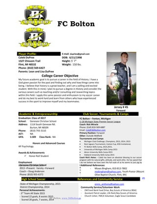 FC Bolton, www.360bolton.com (810) 691-9899
FC Bolton
Player Profile: E-mail: duprleo@gmail.com
Jersey # 45
Forward
Caleb DuPree DOB: 6/11/1998
1327 Chissom Trail Height: 5’ 7”
Flint, MI 48532 Weight: 150 lbs.
Phone: (810) 569-6427
Parents: Leon and Lisa DuPree
College Career Objective
My future academic goal is to pursue a career in the field of History. I have a
God given passion for the past and finding out why and how things came into
being. I believe that history is a great teacher, and I am a willing and excited
student. With this in mind, I plan to pursue a degree in History and consider the
various careers such as teaching and/or consulting and researching topics
within this field. I apply this same passion and enthusiasm to my soccer career
and do my best to work hard and learn from others who have experienced
success in the sport to improve myself and my teammates.
Academic & Entrepreneurship Club Soccer, Tournaments & Camps
Graduation: Class of 2017
School: Genesee Christian School
Address: 1114 South Genesee Rd.
Burton, MI 48509
Phone: (810) 743-3110
ACT: NA
GPA: 3.309 Class Rank: NA
Honors and Advanced Courses
AP Psychology
Awards & Achievements
 Honor Roll Student
Employment
Not currently employed
FC Bolton – Fenton, Michigan
U-18 Michigan State Premier Soccer League
Coach: Rick Miracle
Phone: (Cell) 810-569-6887
Email: rick@360bolton.com
Primary Position: Forward
Other: Outside Midfield
Tournaments and Camps
• Michigan Club Challenge, Champions, 2013, 2014, 2015
• Novi Jaguars Tournament, Canton Cup, KISS Invitational,
• FC Bolton Skills Camp, 2014,2015,
• University of Michigan Skills Camp 2015
• Akron University Skills Camp 2015
• Oakland University Skills Camp 2015
Coach Rick’s Notes – Caleb has been an absolute blessing to our soccer
program with his natural gifts, attitude, and work ethic. He has speed that
I do not believe we have seen the full scale of as he seems to just jog by
players, the ability to get out of nearly any tight situation, and can score
with either foot. Because of all of these assets, Caleb is a threat to score
nearly every time he touches the ball and will be a game changer at the
next level regardless of his position.
Genesee Christian School
2013 –Present: Varsity –Forward
Coach – Doug Anderson
Phone: (810) 955-6372
Email: danderson@geneseechristianschool.com
Team Achievements:
-State of Michigan Championship, 2015
District Championship, 2014
Personal Achievements:
- 3rd
Team All State 2015
- Scored 22 goals, 8 assists 2015
- Scored 20 goals, 7 assists, 2014
Additional References:
- Moses Bingham, 810-813-7802
mobingham@yahoo.com, Youth Pastor (Mount
Olive Baptist Church, Flint, MI)
- Pauletta Epps, 810-962-9477 ladypme@aol.com
- Tony Ennis, 810-597-9020
ennis_anthony@yahoo.com
Community Service/Volunteer Work
- EM Food Bank Food Drive, Boy Scouts of America (BSA)
- Assistant Patrol Leader, Life Rank Boy Scouts of America
- Church Usher, YMCA Volunteer, Eagle Scout Candidate
High School Soccer References and Community Service
 