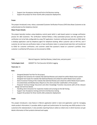  Support User Acceptance testing and End to End Business testing.
 Support the product for three months after production deployment.
Scope:
This project introduced a new, robust, automated Customer Verification Process (CVP) that allows Customers to be
authenticated via the telephony channel.
Major Project Details:
The project basically involves using telephony control panel which is web based system to manage verification
process for LBG Customers. The verification method follows a fully automated process and the questions for
verification are to be fully configurable by using TCP application. Customer verification performed on EDGE which
is desktop application used by telephony agent for telephone banking. When customer calls on IVR line, and if
customer do not have any verification token or have verification token in compromised state then call transferred
to EDGE for customer verification, and customer asked few question’s based on customer’s portfolio. Once
customer is verified by CVP process can be serviced on EDGE.
Title: Merret Programe- Gold Seal Review, Linked Lines, and price point
Technologies Used: AXASOFT for Test Execution & Defect Logging
Team size: 15
Role:
 Designed Detailed Test Plan for the project.
 Designed Test Scenarios for modules like Gold Seal Review and Linked line within Retails Assist system.
 Designed Test Scripts for modules like Gold Seal Review and Linked line within Retails Assist system.
 Done Functional Testing of the modules like Gold Seal Review and Linked line within Retails Assist system.
 Circulated Daily and Weekly Status Reports to the client and other stakeholders of the project.
 Prepared Technical Design Document and other Knowledge Transition documents with all the relevant
design and technical details.
 Handling client interaction for respective module and carrying out the QA Testing
 Support User Acceptance testing and End to End Business testing.
 Support the product for three months after production deployment.
Scope:
This project introduced a new feature in Merret application (which is back end application used for managing
retails product information). It provides ability to gold seal (authorization for launching new ASOS product to the
customers) the styles/products. It also provides reporting feature called as Linked Lines in which business can get
details information of their products demand and supply.
 