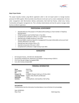 Major Project Details:
The project basically involves using Merret application which is dot net based system to manage business
processes for ASOS suppliers. Merret provides many features to end users such as create a style/product, Purchase
order management, Bulk Merchandiser delivery authorization, Bulk Gold Seal Review, Linked Lines, Factory
Functionality and Supplier management etc. This is all about retails domain and how the systems manages retails
business via Merret application.
PROFESSIONAL ACHIEVEMENT
 Awarded LBG star of the project in CTS (2012) while working as a Team member in Telephony
Banking System.
 ISTQB Foundation Level Certified Tester in Year 2011
 Completed CCP certification in BFS L0 , L1 and Software Testing
 Awarded pride of QA&E excellence in year 2013
 Received QA&E compliance Award for managing both the project deliverables and account level
activities efficiently in year 2014
 Awarded best idea innovator 2014 in CTS
 Awarded as Associate of the year in 2014
 Completed CCP certification in Agile testing in year 2015.
SCHOLASTICS
 B.E Computer Science, , M.G.M C.O.E, Nanded-2010
 Successfully completed Java, Mainframe and Software Testing training in 2010-11
 H.S.C from Dev-giri College, Aurangabad 2006
 S.S.C, M.S.S School, Ambad-2004
PERSONAL INFORMATION
Name : Rohit Oza
Date of Birth : 30-12-1988
Sex : Male
Passport No : K1306821 (Passport Valid up to 7th Dec 2021)
Languages Known : English, Hindi, Marathi and Marwadi
Nationality : Indian
Activities : Reading Books, Listening Music, Net Surfing
DECLARATION
I hereby declare that the information furnished above is true to the best of my knowledge.
Date: 01/09/2015
Place: Pune Rohit Gopal Oza
 
