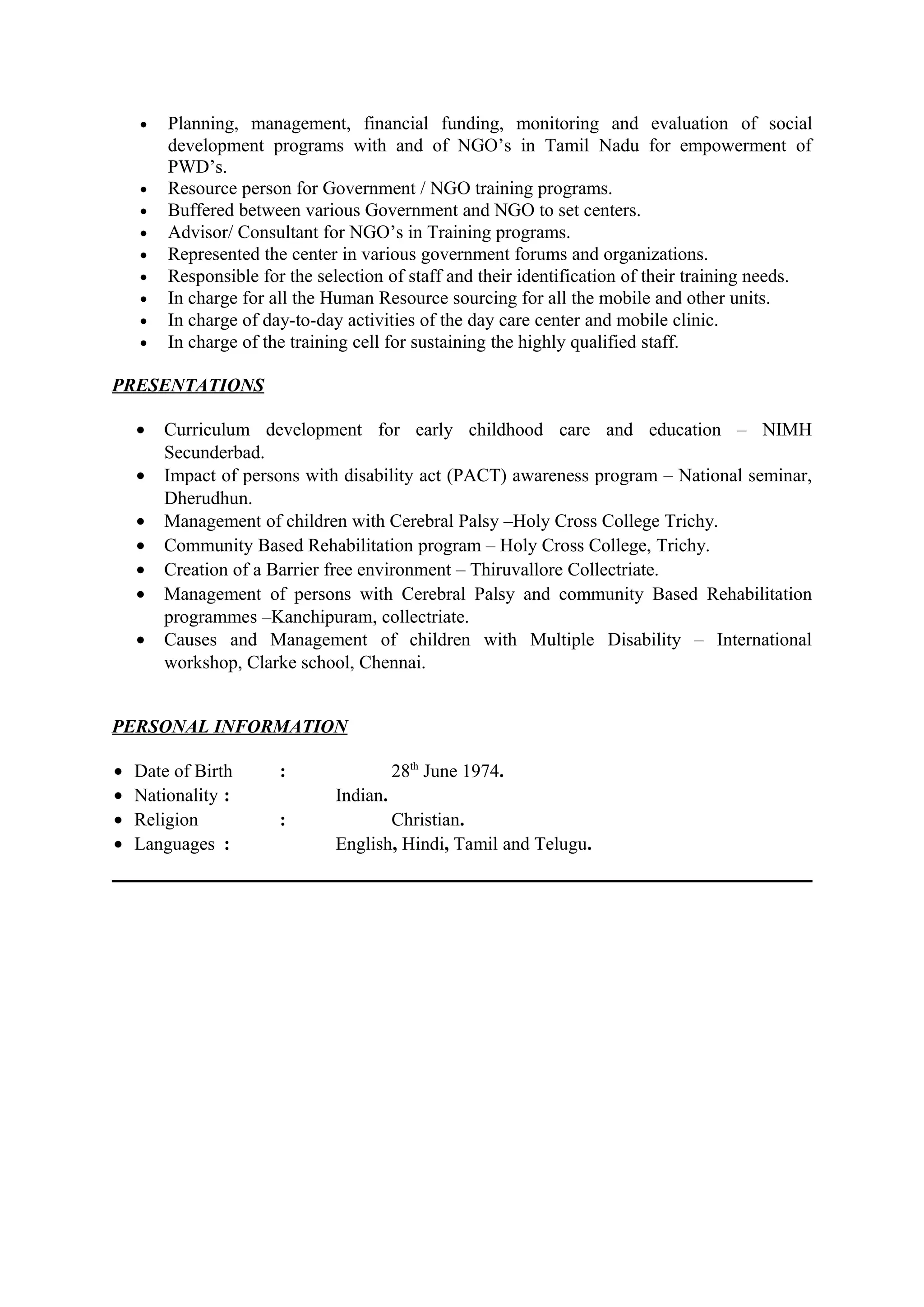 • Planning, management, financial funding, monitoring and evaluation of social
development programs with and of NGO’s in Tamil Nadu for empowerment of
PWD’s.
• Resource person for Government / NGO training programs.
• Buffered between various Government and NGO to set centers.
• Advisor/ Consultant for NGO’s in Training programs.
• Represented the center in various government forums and organizations.
• Responsible for the selection of staff and their identification of their training needs.
• In charge for all the Human Resource sourcing for all the mobile and other units.
• In charge of day-to-day activities of the day care center and mobile clinic.
• In charge of the training cell for sustaining the highly qualified staff.
PRESENTATIONS
• Curriculum development for early childhood care and education – NIMH
Secunderbad.
• Impact of persons with disability act (PACT) awareness program – National seminar,
Dherudhun.
• Management of children with Cerebral Palsy –Holy Cross College Trichy.
• Community Based Rehabilitation program – Holy Cross College, Trichy.
• Creation of a Barrier free environment – Thiruvallore Collectriate.
• Management of persons with Cerebral Palsy and community Based Rehabilitation
programmes –Kanchipuram, collectriate.
• Causes and Management of children with Multiple Disability – International
workshop, Clarke school, Chennai.
PERSONAL INFORMATION
• Date of Birth : 28th
June 1974.
• Nationality : Indian.
• Religion : Christian.
• Languages : English, Hindi, Tamil and Telugu.
 