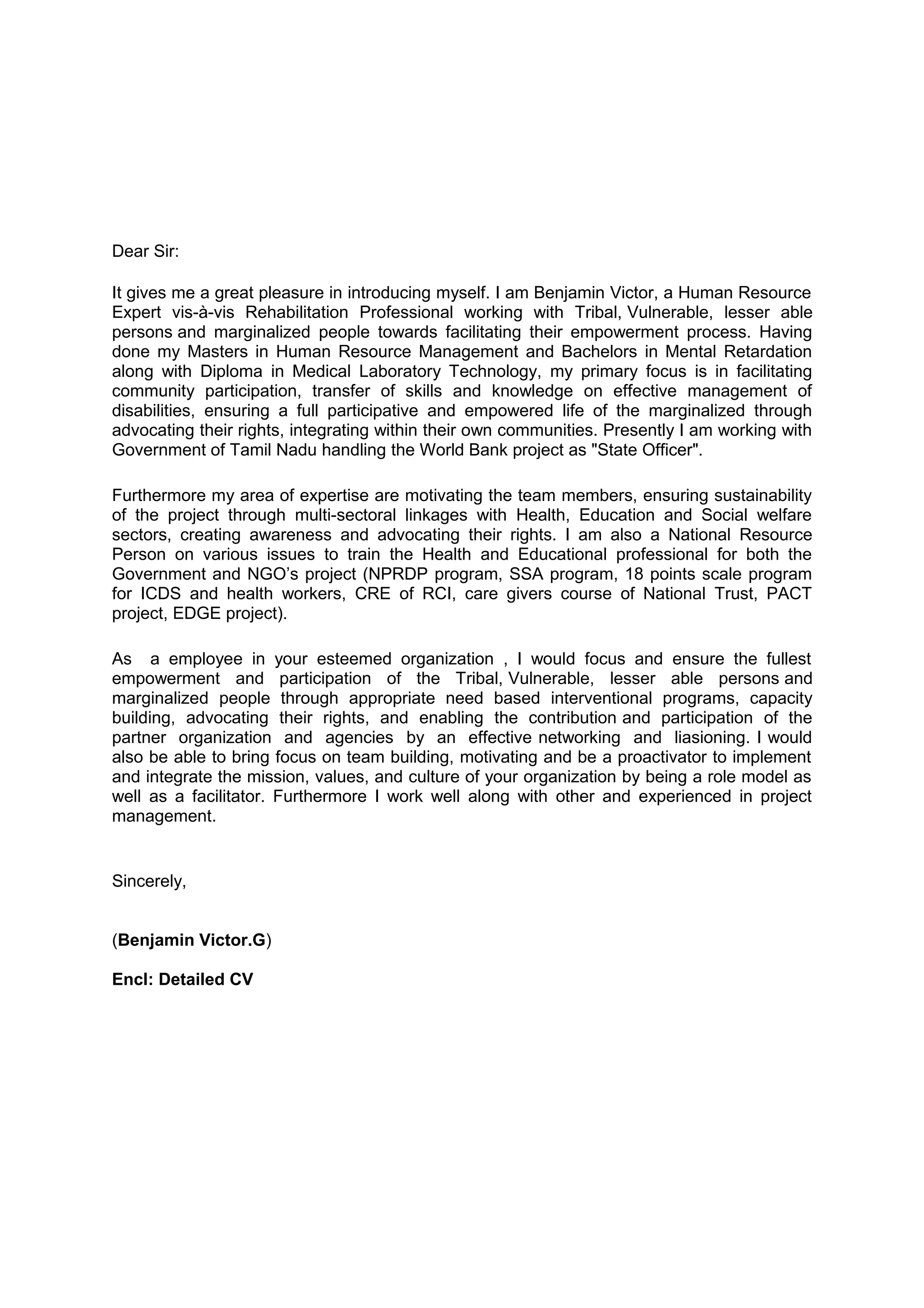 Dear Sir:
It gives me a great pleasure in introducing myself. I am Benjamin Victor, a Human Resource
Expert vis-à-vis Rehabilitation Professional working with Tribal, Vulnerable, lesser able
persons and marginalized people towards facilitating their empowerment process. Having
done my Masters in Human Resource Management and Bachelors in Mental Retardation
along with Diploma in Medical Laboratory Technology, my primary focus is in facilitating
community participation, transfer of skills and knowledge on effective management of
disabilities, ensuring a full participative and empowered life of the marginalized through
advocating their rights, integrating within their own communities. Presently I am working with
Government of Tamil Nadu handling the World Bank project as "State Officer".
Furthermore my area of expertise are motivating the team members, ensuring sustainability
of the project through multi-sectoral linkages with Health, Education and Social welfare
sectors, creating awareness and advocating their rights. I am also a National Resource
Person on various issues to train the Health and Educational professional for both the
Government and NGO’s project (NPRDP program, SSA program, 18 points scale program
for ICDS and health workers, CRE of RCI, care givers course of National Trust, PACT
project, EDGE project).
As a employee in your esteemed organization , I would focus and ensure the fullest
empowerment and participation of the Tribal, Vulnerable, lesser able persons and
marginalized people through appropriate need based interventional programs, capacity
building, advocating their rights, and enabling the contribution and participation of the
partner organization and agencies by an effective networking and liasioning. I would
also be able to bring focus on team building, motivating and be a proactivator to implement
and integrate the mission, values, and culture of your organization by being a role model as
well as a facilitator. Furthermore I work well along with other and experienced in project
management.
Sincerely,
(Benjamin Victor.G)
Encl: Detailed CV
 
