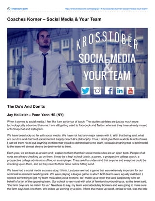 krossover.com http://www.krossover.com/blog/2014/10/coaches-korner-social-media-your-team/
Coaches Korner – Social Media & Your Team
The Do’s And Don’ts
Jay Hollister – Penn Yann HS (NY)
When it comes to social media, I feel like I am so far out of touch. The student-athletes are just so much more
technologically advanced than me. I am still getting used to Facebook and Twitter, whereas they have already moved
onto Snapchat and Instagram.
We have been lucky so far with social media. We have not had any major issues with it. With that being said, what
are our do’s and don’ts of social media? I apply Coach K’s philosophy. Thus, I don’t give them a whole bunch of rules.
I just tell them not to put anything on there that would be detrimental to the team, because anything that is detrimental
to the team will almost always be detrimental to them.
Each year, we sit down as a team and I explain to them that their social media sites are an open book. People of all
sorts are always checking up on them. It may be a high school coach, a parent, a prospective college coach, a
prospective college admissions office, or an employer. They need to understand that anyone and everyone could be
checking up on them, and so they need to think twice before hitting send.
We have had a social media success story, I think. Last year we had a game that was extremely important for our
sectional tournament seeding rank. We were playing a league game in which both teams were equally matched. I
needed something to get my team motivated just a bit more, so I made up a tweet that was supposedly sent on
behalf of a fan of the opposing team. Our school is very rural with a lot of farmland surrounding us, so the tweet said,
“the farm boys are no match for us.” Needless to say, my team went absolutely bonkers and was going to make sure
the farm boys took it to them. We ended up winning by a point. I think that made up tweet, ethical or not, was the little
 