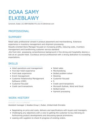 PROFESSIONAL
SUMMARY
SKILLS
WORK HISTORY
DOAA SAMY
ELKEBLAWY
Jumeirah, Dubai | (C) 00971562561772 | do.411@hotmail.com
Retail sales professional versed in product placement and merchandising. Extensive
experience in inventory management and shipment processing.
Results-oriented Store Manager focused on increasing profits, reducing costs, inventory
management and transforming customer service standard
,the front dick possessing comprehensive background in fine dining and hospitality desires a
role at an upscale hotel. Courteous service professional with a strong dedication to exceeding
expectations.
Hotel operations and management
Five-star hotel experience
Front desk experience
Event management
Customer Relationship Management
Software (CRM)
Customer-focused
Credit card transactions
Retail sales
Merchandising
Skilled problem solver
Stocking
Customer-focused
S
Credit card transactions
Microsoft Outlook, Word and Excel
Skilled trainer
hipment processing
AUGUST 2013-CURRENT
Assistant manager | Azadea Group | Dubai, United Arab Emirates
Negotiating on price and costs, delivery and specifications with buyers and managers.
Challenging any objections with a view to getting the customer to buy Advising on
forthcoming product developments and discussing special promotions.
Leasing with suppliers to check th progress of existing orders.
 