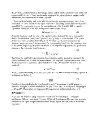 (fo), are diminished or attenuated. For voltage signals, an LPF can be constructed with an resistor
capacitor (RC) circuit. LPFs are used in audio equipment like subwoofers and speakers, radio
transmitters, and telephone lines with DSL splitters.
LPFs are partly defined by their order, which determines the amount frequencies above fo are
attenuated. For a first order LPF, the signal amplitude is reduced by half each time the frequency
is doubled. The relationship between the input and output of the first order LPF is given in
Equation 1, in which ei is the input voltage and eo is the output voltage.
RC(deo/dt) + eo = ei
A transfer function, which is a ratio of the input and output that describes the system, can be
derived from Equation 1 and yields Equation 2. 𝜔=2πf, and μ is a characteristic of the system,
defined as μ = RC. fo is characterized by H = 0.707 when 𝜔μ = 1, in which signals with
frequency any greater than fo are attenuated. The corresponding B and A are the output and input
of the system, respectively. Equation 2 is known as the amplitude response and is a quantitative
measure of the system at a given frequency.
𝐻 = |
𝐵
𝐴
| = √
1
1+𝑤2 𝜇2
By plotting the amplitude response onto a phasor diagram, another qualitative measure of the
system is obtained and is called the phase response. The amplitude response of Equation 2 and
the phase response of Equation 3 allow the behavior of the LPF first order equation to be
predicted.
𝜙 = tan-1
(-wμ)
When fo is characterized by H = 0.707, wμ =1, and 𝜙 = -45°. Due to this relationship, Equation 4
is obtained and defines fo.
fo =
1
2𝜋𝑅𝐶
Therefore, a theoretical value for fo is obtained for an LPF constructed of an RC circuit. A
simulated Bode plot is another method that can give a value for fo . A Bode plot is a log-log plot
of 20log10(H). These values can be compared to experimental and simulated values of fo.
2 Procedure
A low pass RC filter was set up on a circuit breadboard, shown in Figure 1. The digital
oscilloscope (DScope) used was a Tektronix TDS2014C Oscilloscope. The waveform generator
connected to the signal and ground of the circuit was an Agilent 33220A 20 MHz Waveform
Generator.
(1)
(3)
(2)
(4)
 