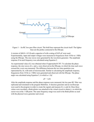 Figure 1 – An RC low pass filter circuit. The bold lines represent the circuit itself. The lighter
lines are the probes connected to the DScope.
A resistor of 460.0 ± 0.5 Ω and a capacitor of with a rating of 0.05 μF were used.
Experimentally, input and output voltages were measured at frequencies from 10 Hz to 1 MHz
using the DScope. The sine waves were generated by the waveform generator. The amplitude
response H at each frequency was calculated using Equation 2.
An experimental value of fo was obtained when H approached 0.707. To calculate the phase
response, the sine waves of ei and eo were observed on the DScope, in which the time each wave
crossed the x-axis was measured. The difference between the two time quantities was
represented by Δ𝑡, with units of microseconds. Similar to calculating the amplitude response,
frequencies from 10 Hz to 1 MHz were generated and observed with the DScope. The phase
angle was calculated using Equation 5, in which 𝜔=2πf.
𝜙 = −𝜔Δt
After the amplitude response and the phase response were measured, the low pass RC filter was
replicated and simulated in the program MultiSim. A function generator and an oscilloscope
were used in the program in order to create the signals and measure B, A, and Δ𝑡. Once these
values were recorded, a Bode plotter was attached to the virtual circuit to obtain fo, in which the
cursor was at the -3 dB point. The same frequency range was used in the Bode plotter as used
with the physical wave generator and circuit.
(5)
 