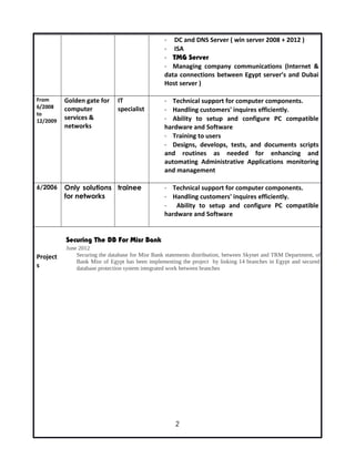- DC and DNS Server ( win server 2008 + 2012 )
- ISA
- TMG Server
- Managing company communications (Internet &
data connections between Egypt server’s and Dubai
Host server )
From
6/2008
to
12/2009
Golden gate for
computer
services &
networks
IT
specialist
- Technical support for computer components.
- Handling customers' inquires efficiently.
- Ability to setup and configure PC compatible
hardware and Software
- Training to users
- Designs, develops, tests, and documents scripts
and routines as needed for enhancing and
automating Administrative Applications monitoring
and management
6/2006 Only solutions
for networks
trainee - Technical support for computer components.
- Handling customers' inquires efficiently.
- Ability to setup and configure PC compatible
hardware and Software
Project
s
Securing The DB For Misr Bank
June 2012
Securing the database for Misr Bank statements distribution, between Skynet and TRM Department, of
Bank Misr of Egypt has been implementing the project by linking 14 branches in Egypt and secured
database protection system integrated work between branches
2
 