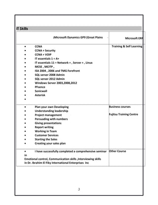 IT SkillsIT Skills
Microsoft ERP-Microsoft Dynamics GP9 (Great Plains(
Training & Self Learning• CCNA
• CCNA + Security
• CCNA + VOIP
• IT essentials 1 = A+
• IT essentials 11 = Network + , Server + , Linux
• MCSE , MCITP ,
• ISA 2004 , 2006 and TMG Forefront
• SQL server 2008 Admin
• SQL server 2012 Admin
• Windows Server 2003,2008,2012
• PFsence
• Sonicwall
• Asterisk
•
Business courses
Fujitsu Training Centre
• Plan your own Developing
• Understanding leadership
• Project management
• Persuading with numbers
• Giving presentations
• Report writing
• Working in Team
• Customer Services
• Starting the Sales
• Creating your sales plan
Other Course• I have successfully completed a comprehensive seminar
in
Emotional control, Communication skills ,Interviewing skills
in Dr. Ibrahim El Fiky International Enterprises Inc
3
 