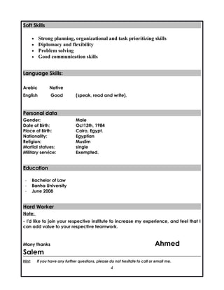 Soft SkillsSoft Skills
• Strong planning, organizational and task prioritizing skills
• Diplomacy and flexibility
• Problem solving
• Good communication skills
Language Skills:Language Skills:
Arabic Native
English Good (speak, read and write).
Personal dataPersonal data
Gender: Male
Date of Birth: Oct13th, 1984
Place of Birth: Cairo, Egypt.
Nationality: Egyptian
Religion: Muslim
Martial statues: single
Military service: Exempted.
EducationEducation
- Bachelor of Law
- Banha University
- June 2008
Hard WorkerHard Worker
Note:
- I'd like to join your respective institute to increase my experience, and feel that I
can add value to your respective teamwork.
Many thanks Ahmed
Salem
Hint: If you have any further questions, please do not hesitate to call or email me.
4
 