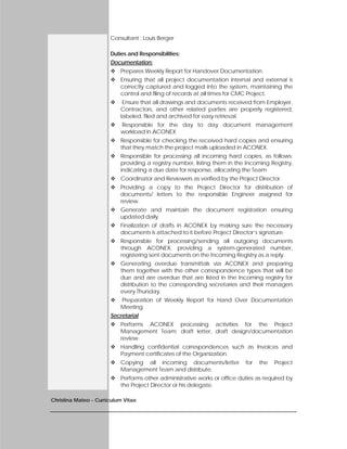 Christina Mateo - Curriculum Vitae
Consultant : Louis Berger
Duties and Responsibilities:
Documentation:
 Prepares Weekly Report for Handover Documentation.
 Ensuring that all project documentation internal and external is
correctly captured and logged into the system, maintaining the
control and filing of records at all times for CMC Project.
 Ensure that all drawings and documents received from Employer,
Contractors, and other related parties are properly registered,
labeled, filed and archived for easy retrieval.
 Responsible for the day to day document management
workload in ACONEX
 Responsible for checking the received hard copies and ensuring
that they match the project mails uploaded in ACONEX.
 Responsible for processing all incoming hard copies, as follows:
providing a registry number, listing them in the Incoming Registry,
indicating a due date for response, allocating the Team
 Coordinator and Reviewers as verified by the Project Director.
 Providing a copy to the Project Director for distribution of
documents/ letters to the responsible Engineer assigned for
review.
 Generate and maintain the document registration ensuring
updated daily.
 Finalization of drafts in ACONEX by making sure the necessary
documents is attached to it before Project Director’s signature.
 Responsible for processing/sending all outgoing documents
through ACONEX, providing a system-generated number,
registering sent documents on the Incoming Registry as a reply.
 Generating overdue transmittals via ACONEX and preparing
them together with the other correspondence types that will be
due and are overdue that are listed in the Incoming registry for
distribution to the corresponding secretaries and their managers
every Thursday.
 Preparation of Weekly Report for Hand Over Documentation
Meeting.
Secretarial
 Performs ACONEX processing activities for the Project
Management Team; draft letter, draft design/documentation
review.
 Handling confidential correspondences such as Invoices and
Payment certificates of the Organization.
 Copying all incoming documents/letter for the Project
Management Team and distribute.
 Performs other administrative works or office duties as required by
the Project Director or his delegate.
 