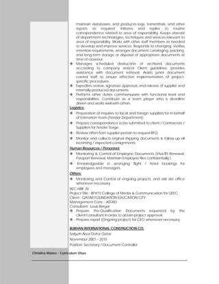 Christina Mateo - Curriculum Vitae
maintain databases, and produces logs, transmittals, and other
reports as required. Initiates and replies to routine
correspondence related to area of responsibility. Keeps abreast
of department technologies, techniques and services relevant to
area of responsibility. Works with other staff members as needed
to develop and improve services. Responds to changing. Verifies
retention requirements, arranges document cataloging, packing,
and long-term storage or disposal of appropriate documents at
time of closeout.
 Manages scheduled destruction of archived documents
according to company and/or Client guidelines; provides
assistance with document retrieval. Assists junior document
control staff to ensure effective implementation of project-
specific procedures.
 Expedites review, signature approval, and release of supplier and
internally produced documents.
 Performs other duties commensurate with functional level and
responsibilities. Contribute as a team player who is deadline
driven and works well with others.
Logistics:
 Preparation of inquiries to local and foreign suppliers for in behalf
of Estimation Team (Tender Department).
 Prepare correspondence to be submitted to client / Contractors /
Suppliers for Tender Stage.
 Review offers from supplier pertain to request RFQ.
 Monitor and collects original shipping documents & follow up all
incoming / expected consignments.
Human Resources / Personnel:
 Monitoring & Control of Employee Documents (Visa/ID Renewal,
Passport Renewal, Maintain Employee files confidentially.)
 Knowledgeable in arranging flight / hotel bookings for
employees and managers.
Others:
 Monitoring and Control of ongoing projects, and visit site office
whenever necessary
REC-HBK JV
Project Title : BP#15 College of Media & Communication for QFEC
Client : QATAR FOUNDATION EDUCATION CITY
Management Cons. : ASTAD
Consultant : Louis Berger
 Prepare Pre-Qualification Documents requested by the
client/consultant in order to obtain project approval.
 Prepare report (Ongoing project) for CEO whenever necessary.
BURHAN INTERNATIONAL CONSTRUCTION CO.
Sailyah Area Doha Qatar
November 2007 – 2010
Position: Secretary / Document Controller
 