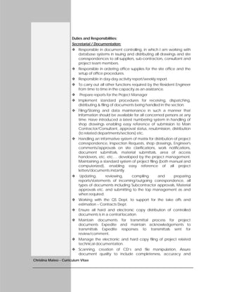Christina Mateo - Curriculum Vitae
Duties and Responsibilities:
Secretarial / Documentation:
 Responsible in document controlling, in which I am working with
database systems in issuing and distributing all drawings and site
correspondences to all suppliers, sub-contractors, consultant and
project team members.
 Responsible in ordering office supplies for the site office and the
setup of office procedures.
 Responsible in day-day activity report/weekly report.
 To carry out all other functions required by the Resident Engineer
from time to time in the capacity as an assistance.
 Prepare reports for the Project Manager
 Implement standard procedures for receiving, dispatching,
distributing & filing of documents being handled in the section.
 Filing/Storing and data maintenance in such a manner that
Information should be available for all concerned persons at any
time. Have introduced a latest numbering system in handling of
shop drawings enabling easy reference of submission to Main
Contractor/Consultant, approval status, resubmission, distribution
(to related departments/sections) etc.
 Handling an informative system of matrix for distribution of project
correspondence, Inspection Requests, shop drawings, Engineer's
comments/approvals on site clarifications, work notifications,
document submittals, material submittals, area of access
handovers, etc. etc…. developed by the project management.
Maintaining a standard system of project filing (both manual and
computerized), enabling easy reference of all project
letters/documents instantly.
 Updating, reviewing, compiling and preparing
reports/statements of incoming/outgoing correspondence, all
types of documents including Subcontractor approvals, Material
approvals etc. and submitting to the top management as and
when required.
 Working with the QS Dept. to support for the take offs and
estimation – Contracts Dept.
 Ensure all hard and electronic copy distribution of controlled
documents is in a central location.
 Maintain documents for transmittal process for project
documents Expedite and maintain acknowledgements to
transmittals Expedite responses to transmittals sent for
review/comment.
 Manage the electronic and hard copy filing of project related
technical documentation.
 Scanning, creation of CD’s and file manipulation, Assure
document quality to include completeness, accuracy and
 
