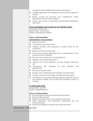 Christina Mateo - Curriculum Vitae
compliance with established procedures and updates
 Establish duplication and copying for all documents; respond to
requests.
 Review records for accuracy and completeness; inform
appropriate units of errors or omissions.
 Ensure each section is maintaining and providing appropriate
documents.
ROAD ENGINEERING ASSOCIATION OF THE PHILIPPINES (REAP)
Panay Ave. Quezon City
April 20, 2006 – January 2007
Position: Administrative Assistant
Duties and Responsibilities:
Administration / Documentation:
 Filing of Documents
 Encoding of various Documents
 Assisting members and preparing of various letters for the
conference.
 Read and routes incoming mails.
 Locates and attaches appropriate file to correspondence to be
answered by the employee.
 Prepares memorandum and correspondences
 Organize and maintain filing system
 Answers and screens telephone call, and arrange conference
call.
 Coordinates with managers for their schedule and
appointments.
 Receives and assists visitors.
 Arranges and coordinates travel schedules and reservations.
 Conducts research and compile, and type statistical reports.
 Coordinates and arranges meetings, prepares agendas, reserves
and prepares facilities, and records and transcribes minutes of
meeting
FIL AGRO RURAL BANK
January 2007- July 2007
Position: Teller/Bookkeeper
Duties and Responsibilities:
 Accommodates savings and withdrawal transactions.
 Receives bills payments.
 Introduces and promotes services offered by the bank.
 Builds harmonious and professional relationship with the
customers/clients.
 Attends and satisfies the needs of the customers/clients.
 