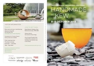 Visitor Information
Tickets
Book early and save: www.kew.org
Advance ticket £16
On the door £18
(Includes entry to Kew Gardens)
Concessions for Friends of Kew &
Family tickets also available
Public opening times:
Thursday to Sunday
8 October – 11 October
10am – 6pm Daily
Organised by HANDMADE IN BRITAIN
www.handmadeinbritain.co.uk
@handmadebritain
#HandmadeatKew
How to get there
Royal Botanic Gardens, Kew,
Richmond, Surrey, TW9 3AB
Nearest stations:
Kew Gardens & Kew Bridge
Entry through Elizabeth Gate
on Kew Green, the show is at
the Banks Lawn Pavillion next
to Kew Palace
Check www.kew.org to plan your visit
book your Tickets now: WWW.KEW.ORG
Handmade
Kewat
THE INTERNATIONAL CONTEMPORARY CRAFT EVENT
8–11 OCTOBER 2015
Thispage:JaneCrisp,Trug.Frontpage:GillesJones,GlassBowl.RémyDubibe,CeramicVessel.Photography:YeshenVenemaDesign:marmarcostudio.com
Supported by
handmadeIn Britain
 