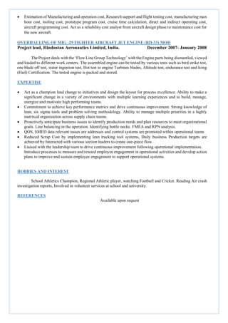  Estimation of Manufacturing and operation cost, Research support and flight testing cost, manufacturing man
hour cost, tooling cost, prototype program cost, cruise time calculation, direct and indirect operating cost,
aircraft programming cost. Act as a reliability cost analyst from aircraft design phase to maintenance cost for
the new aircraft.
OVERHAULING OF MIG -29 FIGHTER AIRCRAFT JET ENGINE (RD-33) MOD
Project lead, Hindustan Aeronautics Limited, India. December 2007- January 2008
The Project deals with the ‘Flow Line Group Technology’ with the Engine parts being dismantled, viewed
and loaded to different work centers. The assembled engine can be tested by various tests such as bird strike test,
one blade off test, water ingestion test, Hot test in engine Turbines blades, Altitude test, endurance test and Icing
(Hail) Certification. The tested engine is packed and stored.
EXPERTISE
 Act as a champion lead change to initiatives and design the layout for process excellence. Ability to make a
significant change in a variety of environments with multiple learning experiences and to build, manage,
energize and motivate high performing teams.
 Commitment to achieve key performance metrics and drive continuous improvement. Strong knowledge of
lean, six sigma tools and problem solving methodology. Ability to manage multiple priorities in a highly
matrixed organization across supply chain teams.
 Proactively anticipate business issues to identify production needs and plan resources to meet organizational
goals. Line balancing in the operation. Identifying bottle necks. FMEA and RPN analysis.
 QOS, SMED data relevant issues are addresses and control systems are promoted within operational teams
 Reduced Scrap Cost by implementing lean tracking tool systems, Daily business Production targets are
achieved by Interacted with various section leaders to create one-piece flow.
 Liaised with the leadership team to drive continuous improvement following operational implementation.
Introduce processes to measure and reward employee engagement in operational activities and develop action
plans to improve and sustain employee engagement to support operational systems.
HOBBIES AND INTEREST
School Athletics Champion, Regional Athletic player, watching Football and Cricket. Reading Air crash
investigation reports, Involved in volunteer services at school and university.
REFERENCES
Available upon request
 
