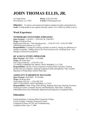 JOHN THOMAS ELLIS, JR.
327 Smith Street Phone: (318) 323-4766
West Monroe, LA 71292 E-mail: JTEJ82@gmail.com
Objective: To achieve and maintain the highest standard of quality and productivity.
Goals: To help people in any capacity that they require, if it is within my ability to do so.
Work Experience:
TEMPORARY INVENTORY EMPLOYEE
Dates Worked: 11/30/2012 + 12/02/2012 & 12/06/2013
Wages: $10.00 per Hour
Replacement Parts Inc. / Parts Warehouse Inc. – (318)-387-3121 / (318)-387-4049
2200 Booth Street Monroe, LA 71201
Responsibilities: Locating & Counting of product on shelves. Noting any differences or
changes in quantity. Adding entries to list if not existent on list. Notifying Zone / Area
Manager of mysterious product(s).
QC & DATA ENTRY OPERATOR
Dates Worked: 10/07/2008 – 11/10/2008
Wages: $8.50 per Hour
Pine Valley Foods Inc. – (318)-397-1124
131 FROST COMMERCIAL DRIVE, WEST MONROE, LA 71292
Responsibilities: Quality Control, Inspection of pallets/skids of product. Entering
product data into computer. Applying wrapping to pallet and applying "Tag" on pallet.
Operation of Walky/Rider Electric Pallet Jack.
ASSISTANT WAREHOUSE MANAGER
Dates Worked: 02/04/2005 – 07/18/2006
Wages: $6.00 per Hour
Green Sports USA Inc. – (318)-388-3333
2005 N 7TH STREET, WEST MONROE, LA 71291
Responsibilities: Order Filing, Order Pulling, Shipping, Receiving, Stocking, Inventory
checking & control, Computer Security and Maintenance, Data Entry. Collecting
embroidered items from embroidery department and inspection of completed items.
Education:
Issuing Institution: Louisiana Delta Community College
Course of Study: Computer Numerical Control
Completed 85 Hours of CNC and Troubleshooting
Completion Date: June 1st
, 2009
1
 