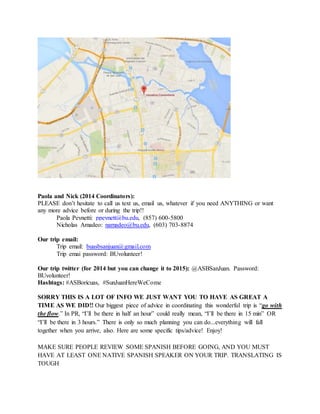 Paola and Nick (2014 Coordinators):
PLEASE don’t hesitate to call us text us, email us, whatever if you need ANYTHING or want
any more advice before or during the trip!!
Paola Peynetti: ppeynett@bu.edu, (857) 600-5800
Nicholas Amadeo: namadeo@bu.edu, (603) 703-8874
Our trip email:
Trip email: buasbsanjuan@gmail.com
Trip emai password: BUvolunteer!
Our trip twitter (for 2014 but you can change it to 2015): @ASBSanJuan. Password:
BUvolunteer!
Hashtags: #ASBoricuas, #SunJuanHereWeCome
SORRY THIS IS A LOT OF INFO WE JUST WANT YOU TO HAVE AS GREAT A
TIME AS WE DID!! Our biggest piece of advice in coordinating this wonderful trip is “go with
the flow.” In PR, “I’ll be there in half an hour” could really mean, “I’ll be there in 15 min” OR
“I’ll be there in 3 hours.” There is only so much planning you can do...everything will fall
together when you arrive, also. Here are some specific tips/advice! Enjoy!
MAKE SURE PEOPLE REVIEW SOME SPANISH BEFORE GOING, AND YOU MUST
HAVE AT LEAST ONE NATIVE SPANISH SPEAKER ON YOUR TRIP. TRANSLATING IS
TOUGH
 