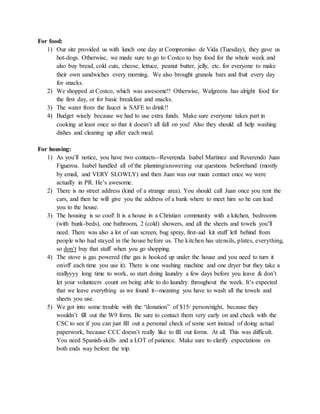 For food:
1) Our site provided us with lunch one day at Compromiso de Vida (Tuesday), they gave us
hot-dogs. Otherwise, we made sure to go to Costco to buy food for the whole week and
also buy bread, cold cuts, cheese, lettuce, peanut butter, jelly, etc. for everyone to make
their own sandwiches every morning. We also brought granola bars and fruit every day
for snacks.
2) We shopped at Costco, which was awesome!! Otherwise, Walgreens has alright food for
the first day, or for basic breakfast and snacks.
3) The water from the faucet is SAFE to drink!!
4) Budget wisely because we had to use extra funds. Make sure everyone takes part in
cooking at least once so that it doesn’t all fall on you! Also they should all help washing
dishes and cleaning up after each meal.
For housing:
1) As you’ll notice, you have two contacts--Reverenda Isabel Martinez and Reverendo Juan
Figueroa. Isabel handled all of the planning/answering our questions beforehand (mostly
by email, and VERY SLOWLY) and then Juan was our main contact once we were
actually in PR. He’s awesome.
2) There is no street address (kind of a strange area). You should call Juan once you rent the
cars, and then he will give you the address of a bank where to meet him so he can lead
you to the house.
3) The housing is so cool! It is a house in a Christian community with a kitchen, bedrooms
(with bunk-beds), one bathroom, 2 (cold) showers, and all the sheets and towels you’ll
need. There was also a lot of sun screen, bug spray, first-aid kit stuff left behind from
people who had stayed in the house before us. The kitchen has utensils, plates, everything,
so don’t buy that stuff when you go shopping.
4) The stove is gas powered (the gas is hooked up under the house and you need to turn it
on/off each time you use it). There is one washing machine and one dryer but they take a
reallyyyy long time to work, so start doing laundry a few days before you leave & don’t
let your volunteers count on being able to do laundry throughout the week. It’s expected
that we leave everything as we found it--meaning you have to wash all the towels and
sheets you use.
5) We got into some trouble with the “donation” of $15/ person/night, because they
wouldn’t fill out the W9 form. Be sure to contact them very early on and check with the
CSC to see if you can just fill out a personal check of some sort instead of doing actual
paperwork, because CCC doesn’t really like to fill out forms. At all. This was difficult.
You need Spanish-skills and a LOT of patience. Make sure to clarify expectations on
both ends way before the trip.
 