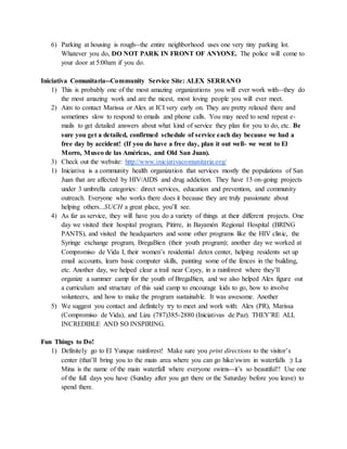 6) Parking at housing is rough--the entire neighborhood uses one very tiny parking lot.
Whatever you do, DO NOT PARK IN FRONT OF ANYONE. The police will come to
your door at 5:00am if you do.
Iniciativa Comunitaria--Community Service Site: ALEX SERRANO
1) This is probably one of the most amazing organizations you will ever work with--they do
the most amazing work and are the nicest, most loving people you will ever meet.
2) Aim to contact Marissa or Alex at ICI very early on. They are pretty relaxed there and
sometimes slow to respond to emails and phone calls. You may need to send repeat e-
mails to get detailed answers about what kind of service they plan for you to do, etc. Be
sure you get a detailed, confirmed schedule of service each day because we had a
free day by accident! (If you do have a free day, plan it out well- we went to El
Morro, Museo de las Américas, and Old San Juan).
3) Check out the website: http://www.iniciativacomunitaria.org/
1) Iniciativa is a community health organization that services mostly the populations of San
Juan that are affected by HIV/AIDS and drug addiction. They have 13 on-going projects
under 3 umbrella categories: direct services, education and prevention, and community
outreach. Everyone who works there does it because they are truly passionate about
helping others...SUCH a great place, you’ll see.
4) As far as service, they will have you do a variety of things at their different projects. One
day we visited their hospital program, Pitirre, in Bayamón Regional Hospital (BRING
PANTS), and visited the headquarters and some other programs like the HIV clinic, the
Syringe exchange program, BregaBien (their youth program); another day we worked at
Compromiso de Vida I, their women’s residential detox center, helping residents set up
email accounts, learn basic computer skills, painting some of the fences in the building,
etc. Another day, we helped clear a trail near Cayey, in a rainforest where they’ll
organize a summer camp for the youth of BregaBien, and we also helped Alex figure out
a curriculum and structure of this said camp to encourage kids to go, how to involve
volunteers, and how to make the program sustainable. It was awesome. Another
5) We suggest you contact and definitely try to meet and work with: Alex (PR), Marissa
(Compromiso de Vida), and Liza (787)385-2880 (Iniciativas de Paz). THEY’RE ALL
INCREDIBLE AND SO INSPIRING.
Fun Things to Do!
1) Definitely go to El Yunque rainforest! Make sure you print directions to the visitor’s
center (that’ll bring you to the main area where you can go hike/swim in waterfalls :) La
Mina is the name of the main waterfall where everyone swims--it’s so beautiful!! Use one
of the full days you have (Sunday after you get there or the Saturday before you leave) to
spend there.
 