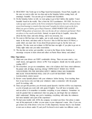 2) BEACHES!! Isla Verde (go to La Plage beach bar/restaurant), Ocean Park, Luquillo are
the ones we went to after site two days and on the Saturday before coming back...all
amazingly beautiful. You can also go to Condado and Escambrón.
3) On the Saturday before we left, we were going to go to Isla Culebra (the number 5 most
beautiful beach in the world). This is from the 2013 coordinators: DO THIS. You have to
wake up super early and be at the Ferry terminal in Fajardo by 5am (it is about an hour
away from housing) to stand in line (just send 2 people) for tickets to get on the ferry.
When you get to Culebra, go to Playa Flamenco. SOOO WORTH THE LACK OF
SLEEP! Bring plenty of sunscreen--this was the day all our volunteers got burned. There
are places to buy snacks and drinks. Instead, we spent all day in Luquillo, stress-free
about the ferry times and extra driving, and it was awesome, too.
4) We went to Old San Juan a few nights, just to walk around, listen to people playing
music in the street, and dance salsa at Nuyorico! Also in Old San Juan is El Morro, a
castle which you must visit. It was about $6 per person to get in, but the views are
priceless. We also went out to dinner in Old San Juan one night--if you plan to go out on
Friday night make sure you make reservations.
5) The day that our service got cancelled, we went to the Museo de las Américas to
encourage everyone to learn about and reflect on Puerto Rican history and culture!
Other Tips/Advice:
1) Make sure your drivers are VERY comfortable driving. There are some wind-y, very
small streets, and aggressive drivers in PR. Your navigators should also be really good at
reading GPS’!!
2) Pin everywhere you go on a smartphone, since a lot of places don’t have street addresses.
Be patient with all things involving driving! ESPECIALLY MAKE ALL YOUR
VOLUNTEERS PIN THE HOUSING SITE!!!! BRING USB-CAR CHARGERS
BECAUSE YOUR PHONES WILL USE UP A LOT OF BATTERY WITH
NAVIGATION AND CALLS!
3) Review some Spanish phrases with your volunteers before leaving. Even teaching them
how to say buenos días can help your volunteers make a connection with the people
you’ll be working with.
4) Since you got this position, you obviously speak Spanish. And this will be very important,
as a lot of people you work with with speak 0 English. You will have to translate a lot,
and our advice is to remember to translate everything to your volunteers. Sometimes we
took for granted that we understood what was going on, and forgot that our volunteers
didn’t understand. Making sure you’re translating everything with make the volunteers
feel more included and a part of the experience!
5) We had some trouble with AVIS, the company we rented cars from. Our advice is make
sure all the paperwork is either on your name or your chaperone’s name. Also, if you can,
get at least one of the drivers to be over 21 (the chaperone), because they’re very hesitant
to rent cars to drivers under 25, and you’ll be forced to do it under two different cards….)
 