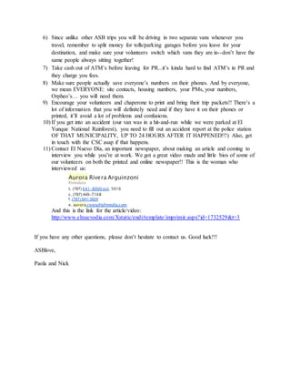 6) Since unlike other ASB trips you will be driving in two separate vans whenever you
travel, remember to split money for tolls/parking garages before you leave for your
destination, and make sure your volunteers switch which vans they are in--don’t have the
same people always sitting together!
7) Take cash out of ATM’s before leaving for PR...it’s kinda hard to find ATM’s in PR and
they charge you fees.
8) Make sure people actually save everyone’s numbers on their phones. And by everyone,
we mean EVERYONE: site contacts, housing numbers, your PMs, your numbers,
Orpheo’s… you will need them.
9) Encourage your volunteers and chaperone to print and bring their trip packets!! There’s a
lot of information that you will definitely need and if they have it on their phones or
printed, it’ll avoid a lot of problems and confusions.
10) If you get into an accident (our van was in a hit-and-run while we were parked at El
Yunque National Rainforest), you need to fill out an accident report at the police station
OF THAT MUNICIPALITY, UP TO 24 HOURS AFTER IT HAPPENED!!!) Also, get
in touch with the CSC asap if that happens.
11) Contact El Nuevo Día, an important newspaper, about making an article and coming to
interview you while you’re at work. We got a great video made and little bios of some of
our volunteers on both the printed and online newspaper!! This is the woman who
interviewed us:
Aurora Rivera Arguinzoni
Periodista
t. (787) 641-8000 ext. 5016
c. (787) 449-7168
f. (787) 641-3924
e. aurora.rivera@gfrmedia.com
And this is the link for the article/video:
http://www.elnuevodia.com/Xstatic/endi/template/imprimir.aspx?id=1732529&t=3
If you have any other questions, please don’t hesitate to contact us. Good luck!!!
ASBlove,
Paola and Nick
 