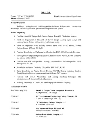 RESUMÉ
Name: PAVAN TEJA DAMA Email: pavantejadama@gmail.com
Phone: +91-9703978970
Career Objective
Seeking a challenging and enriching position in layout design where I can use my
knowledge towards organization goals that offers professional growth.
Core Competency
 Familiar with ASIC Design, Full-Custom Design flow & IC Fabrication process.
 Hands on Experience in Standard cell layout design, Analog layout design and
Memory layout designs with advanced technology nodes.
 Hands on experience with Industry standard EDA tools like IC Studio, PYXIS,
Calibre, Questa SIM and DC Shell.
 Practical Knowledge on IC physical verification like DRC, LVS, Compatibility rules.
 Thorough knowledge on Digital electronics, Semiconductor Physics, CMOS Concepts
and Second Order Effects.
 Familiar with DFM concepts like Latch-up, Antenna effect, electro-migration, Metal
density rules and ESD.
 Knowledge on Layout Proximity Effects like WPE, LOD & PSE.
 Basic Knowledge on Analog Circuit Design, FINFET, Double pattering, Shallow
Trench Isolation Process, characterization at different PVT corners.
 Familiar with SRAM Architecture and Analog matching techniques like
interdigitization & Common Centroid concepts.
 Working Knowledge of Linux/Unix operating system and Perl Scripting.
Academic Education
Feb 2016 – Aug 2016 RV-VLSI Design Center, Bangalore, Karnataka
PG Diploma in ASIC Design
2013-2015 Sri Venkataswara Engineering College, Tirupati, AP
M.Tech in VLSI design with 77%
2008-2012 CR Engineering College, Tirupati, AP
B.Tech in ECE with 71%
2006-2008 Sri Chaitanya College, Tirupati, AP
Intermediate in MPC with 90%
2005-2006 Sudaha High School, Tirupati, AP
SSC with 70%
 