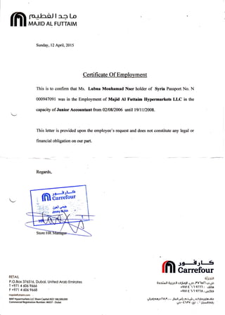 lfllffil,r,#
Sunday, 12 Apil,2015
This is to confirm that Ms. Lubna Mouhamad Nser holder of Syria Passport No. N
000947091 was in the Employment of Majid At Futtaim Ifypermarkets LLC in the
capacity of Junior Accountant from 0210812006 until l9ll112008.
This letter is provided upon the employee's request and does not constitute any legal or
financial obligation on our part.
Regards,
RETAIL
P.O.Box 376516, Duboi, United Arob Emirotes
1 +971 4 6069666
F+971 46069668
majidalfuttaim.com .
MAF Hypermarkets LLC Share Capital AED 168,300,000
Commercial Registration Number:46037 - Dubai
Jgt-lJl 1
Carrefour
ü'F.iJt
§r r i o ll ti*r.-tdl ollLoll ,1le ,PVloll r;.go
+9Vl E'1,'1 9-11'1 : eöl-a
+9Vl E '1.1 9114 : gu5G
6.ilp! pap llA.l'...... Jloll.pt: fo.ä.üi, L u.5JLoluLo GLo
gr-E1.PV:61t .- I l+idlp-öJ
 