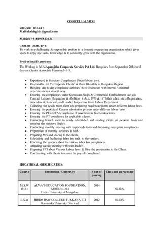 CURRICULUM VITAE
SIDAGIRI DABAJ S
Mail id:sidagiris@gmail.com
Mobile: +918095523634
CAREmmmmmmmmm
CAREER OBJECTIVE
To work in a challenging & responsible position in a dynamic progressing organization which gives
scope to apply my skills, knowledge & to constantly grow with the organization.
Professional Experience
The Working in M/s.Aparajitha Corporate Service Pvt Ltd. Bengaluru from September 2014 to till
date as a Senior Associate Personnel– HR.
 Experienced in Statutory Compliances Under labour laws.
 Responsible for 25 Corporate Clients’ & their 80 outlets in Bangalore Region.
 Handling day to day compliance activities in co-ordination with internal / external
departments in a smooth way.
 Ensuring the compliances under Karnataka Shops & Commercial Establishment Act and
Contract Labour ( Regulation & Abolition ) Act , 1970 & 1971other allied Acts Registration,
Amendment, Renewal, and Handled Inspection From Labour Department.
 Collecting the details from client and preparing required registers under different labour laws.
 Ensuring the periodical Returns submission process under different labour laws.
 Ensuring the PF and ESI compliance of coordination Karnataka clients.
 Ensuring the PT compliance for applicable clients.
 Conducting branch audit to newly established and existing clients on periodic basis and
ensuring the statutory display.
 Conducting monthly meeting with respected clients and discussing on regular compliances
 Preparation of monthly activities in MIS.
 Preparing MIS and sharing to the clients.
 Scheduling and facilitating labor law audit to the venders.
 Educating the vendors about the various labor law compliances.
 Attending weekly meeting with team leader.
 Preparing PPT about Various Labour laws & Give the presentation to the Client.
 Coordinating with clients to ensure the payroll compliance.
EDUCATIONAL QUALIFICATION:
Course Institution / University Year of
passing
Class and percentage
M.S.W
(HR)
ALVA’S EDUCATION FOUNDATION,
MOODBIDRI
Under University of Mangalore
2014
68.21%
B.S.W BIRDS BSW COLLEGE TUKKANATTI
Karnataka University Dharwad
2012 68.20%
 