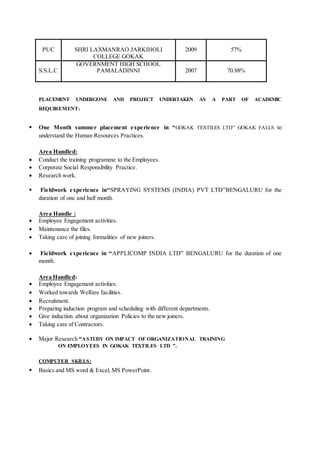PUC SHRI LAXMANRAO JARKIHOLI
COLLEGE GOKAK
2009 57%
S.S.L.C
GOVERNMENT HIGH SCHOOL
PAMALADINNI 2007 70.88%
PLACEMENT UNDERGONE AND PROJECT UNDERTAKEN AS A PART OF ACADEMIC
REQUIREMENT:
 One Month summer placement experience in “GOKAK TEXTILES LTD” GOKAK FALLS to
understand the Human Resources Practices.
Area Handled:
 Conduct the training programme to the Employees.
 Corporate Social Responsibility Practice.
 Research work.
 Fieldwork experience in“SPRAYING SYSTEMS (INDIA) PVT LTD”BENGALURU for the
duration of one and half month.
Area Handle :
 Employee Engagement activities.
 Maintenance the files.
 Taking care of joining formalities of new joiners.
 Fieldwork experience in “APPLICOMP INDIA LTD” BENGALURU for the duration of one
month.
Area Handled:
 Employee Engagement activities.
 Worked towards Welfare facilities.
 Recruitment.
 Preparing induction program and scheduling with different departments.
 Give induction about organization Policies to the new joiners.
 Taking care of Contractors.
 Major Research “ASTUDY ON IMPACT OF ORGANIZATIONAL TRAINING
ON EMPLOYEES IN GOKAK TEXTILES LTD ”.
COMPUTER SKILLS:
 Basics and MS word & Excel, MS PowerPoint.
 