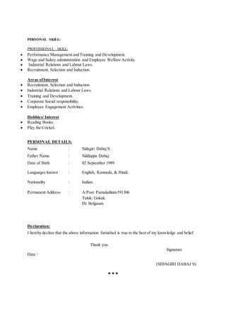 PERSONAL SKILL:
PROFESSIONAL SKILL:
 Performance Management and Training and Development.
 Wage and Salary administration and Employee Welfare Activity.
 Industrial Relations and Labour Laws.
 Recruitment, Selection and Induction.
Areas ofInterest
 Recruitment, Selection and Induction.
 Industrial Relations and Labour Laws.
 Training and Development.
 Corporate Social responsibility.
 Employee Engagement Activities.
Hobbies/ Interest
 Reading Books.
 Play the Cricket.
PERSONAL DETAILS:
Name : Sidagiri Dabaj S.
Father Name : Siddappa Dabaj.
Date of Birth : 02 September 1989
Languages known : English, Kannada, & Hindi.
Nationality : Indian.
Permanent Address : A/Post: Pamaladinni-591306
Taluk: Gokak.
Di: Belgaum.
Declaration:
I hereby declare that the above information furnished is true to the best of my knowledge and belief.
Thank you
Signature
Date :
(SIDAGIRI DABAJ S)

 